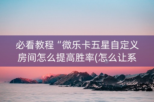 必看教程“微乐卡五星自定义房间怎么提高胜率(怎么让系统给发好牌)