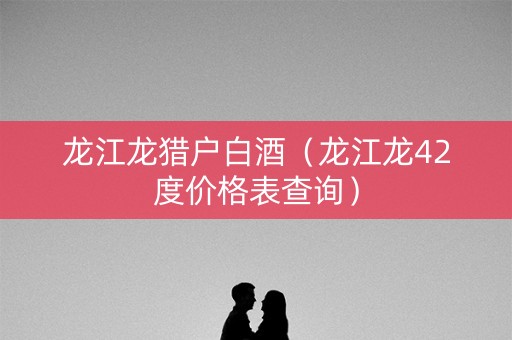 龙江龙猎户白酒（龙江龙42度价格表查询）