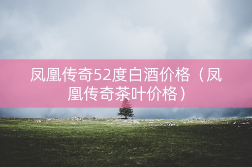 凤凰传奇52度白酒价格（凤凰传奇茶叶价格）