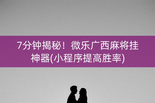 7分钟揭秘！微乐广西麻将挂神器(小程序提高胜率)