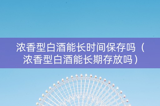 浓香型白酒能长时间保存吗（浓香型白酒能长期存放吗）