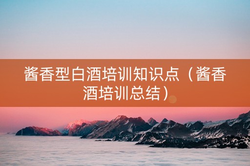 酱香型白酒培训知识点（酱香酒培训总结）