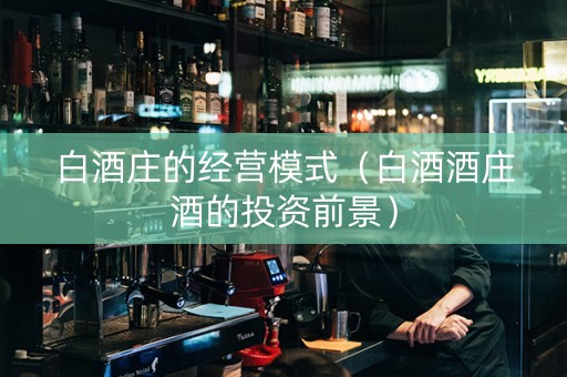 白酒庄的经营模式（白酒酒庄酒的投资前景）