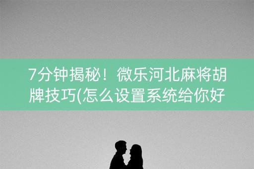 7分钟揭秘！微乐河北麻将胡牌技巧(怎么设置系统给你好牌)