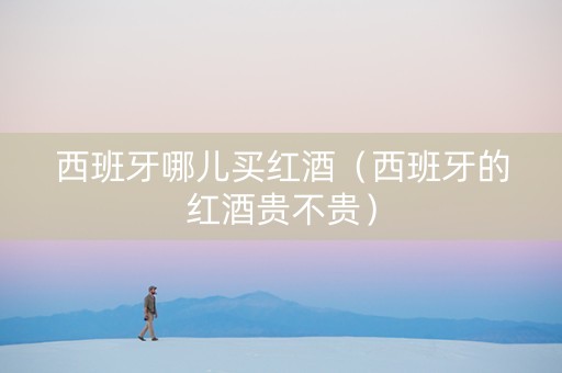 西班牙哪儿买红酒（西班牙的红酒贵不贵）