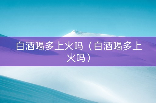 白酒喝多上火吗（白酒喝多上火吗）