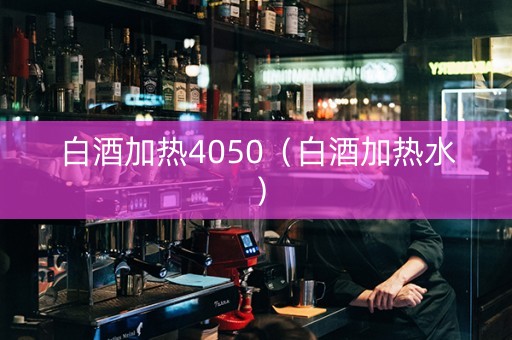 白酒加热4050（白酒加热水）