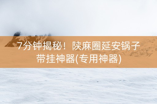 7分钟揭秘！陕麻圈延安锅子带挂神器(专用神器)