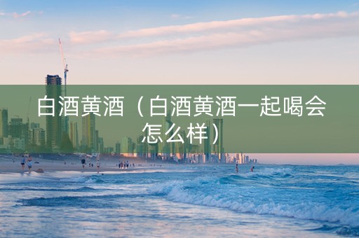 白酒黄酒（白酒黄酒一起喝会怎么样）