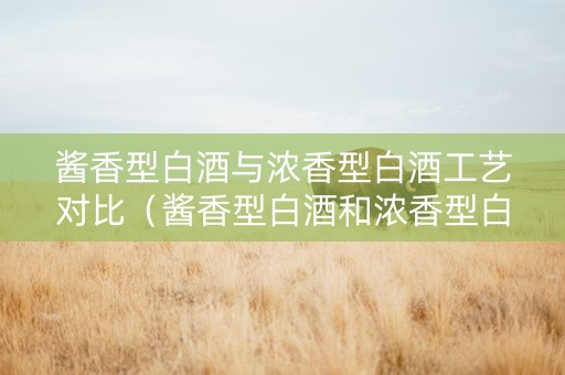 酱香型白酒与浓香型白酒工艺对比（酱香型白酒和浓香型白酒的酿造区别）
