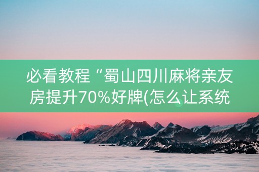必看教程“蜀山四川麻将亲友房提升70%好牌(怎么让系统给发好牌)