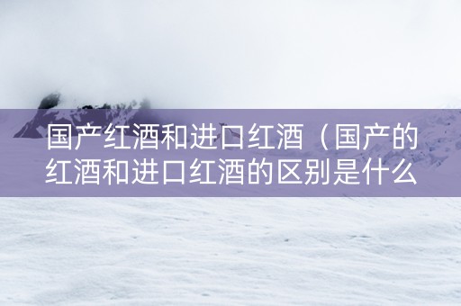 国产红酒和进口红酒（国产的红酒和进口红酒的区别是什么）