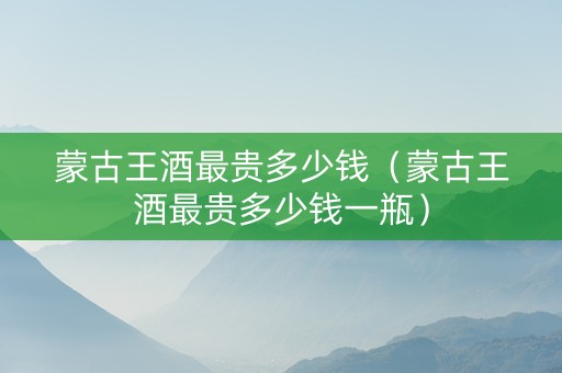 蒙古王酒最贵多少钱（蒙古王酒最贵多少钱一瓶）