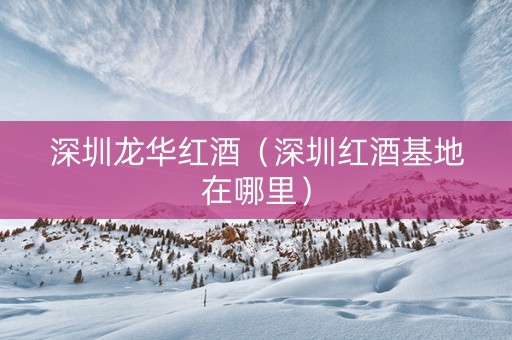 深圳龙华红酒（深圳红酒基地在哪里）