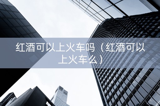 红酒可以上火车吗（红酒可以上火车么）