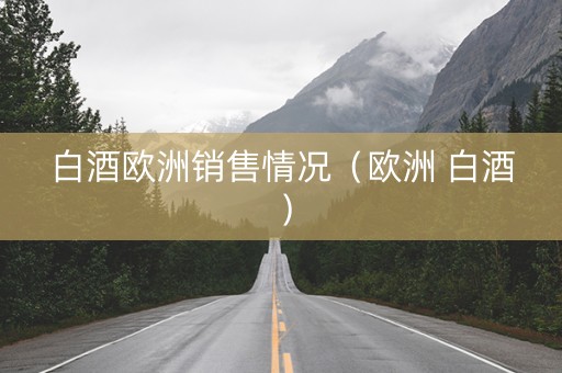 白酒欧洲销售情况（欧洲 白酒）