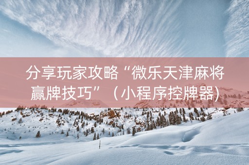 分享玩家攻略“微乐天津麻将赢牌技巧”（小程序控牌器)