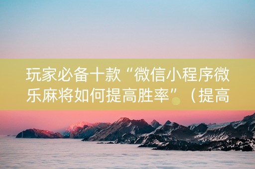玩家必备十款“微信小程序微乐麻将如何提高胜率”（提高胜率技巧)