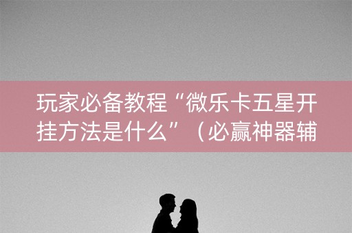 玩家必备教程“微乐卡五星开挂方法是什么”（必赢神器辅助器)