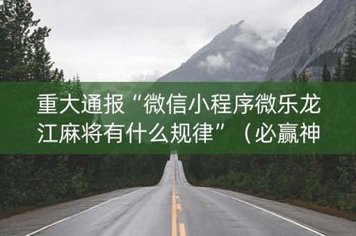 重大通报“微信小程序微乐龙江麻将有什么规律”（必赢神器辅助器)