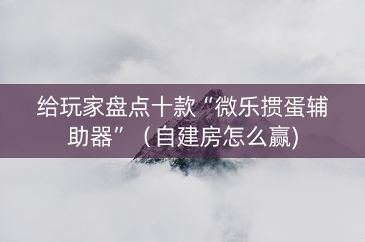 给玩家盘点十款“微乐掼蛋辅助器”（自建房怎么赢)