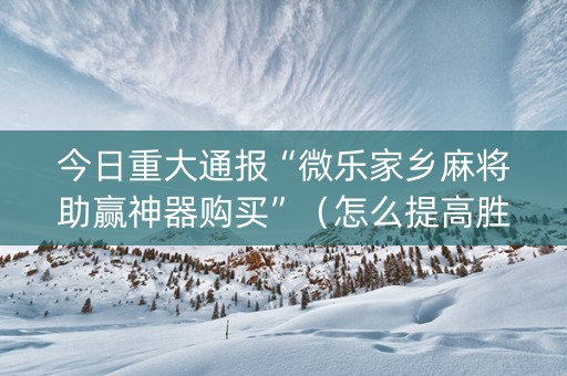 今日重大通报“微乐家乡麻将助赢神器购买”（怎么提高胜率)