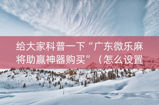 给大家科普一下“广东微乐麻将助赢神器购买”（怎么设置能有好牌)