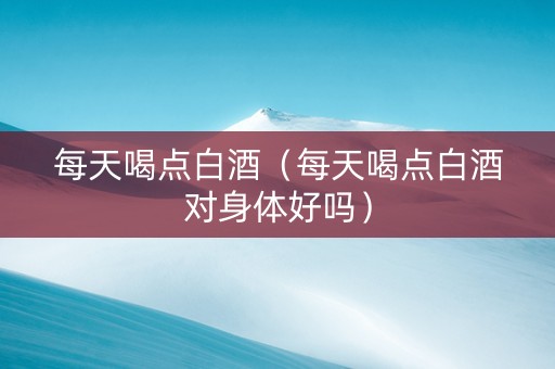 每天喝点白酒（每天喝点白酒对身体好吗）