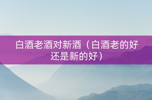 白酒老酒对新酒（白酒老的好还是新的好）