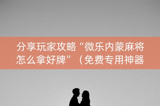 分享玩家攻略“微乐内蒙麻将怎么拿好牌”（免费专用神器)
