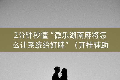 2分钟秒懂“微乐湖南麻将怎么让系统给好牌”（开挂辅助器插件)