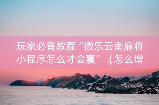 玩家必备教程“微乐云南麻将小程序怎么才会赢”（怎么增加胜率)