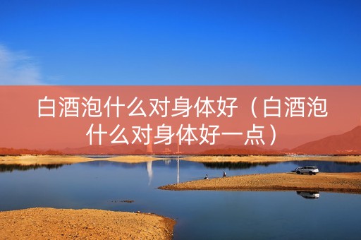 白酒泡什么对身体好（白酒泡什么对身体好一点）