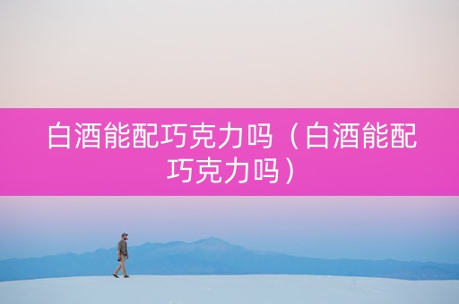 白酒能配巧克力吗（白酒能配巧克力吗）