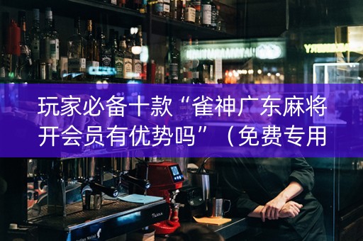 玩家必备十款“雀神广东麻将开会员有优势吗”（免费专用神器)