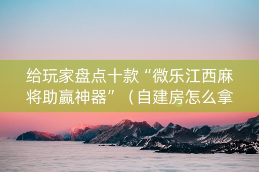 给玩家盘点十款“微乐江西麻将助赢神器”（自建房怎么拿好牌)