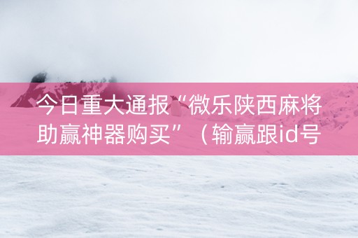 今日重大通报“微乐陕西麻将助赢神器购买”（输赢跟id号有关系吗)
