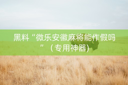 黑料“微乐安徽麻将能作假吗”（专用神器)