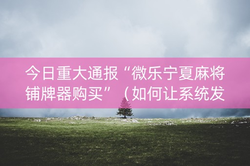 今日重大通报“微乐宁夏麻将铺牌器购买”（如何让系统发好牌)