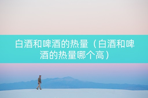 白酒和啤酒的热量（白酒和啤酒的热量哪个高）