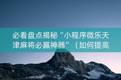 必看盘点揭秘“小程序微乐天津麻将必赢神器”（如何提高胜率)