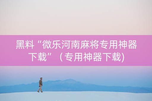 黑料“微乐河南麻将专用神器下载”（专用神器下载)