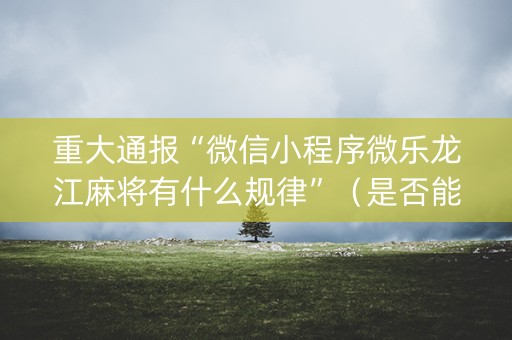 重大通报“微信小程序微乐龙江麻将有什么规律”（是否能开挂)