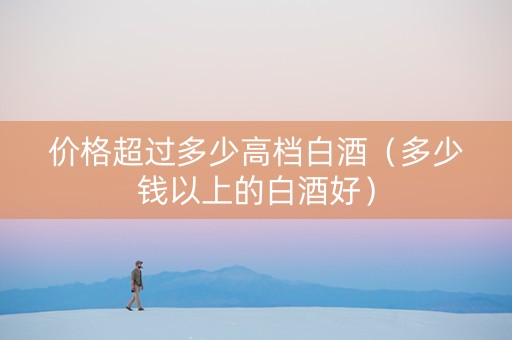价格超过多少高档白酒（多少钱以上的白酒好）