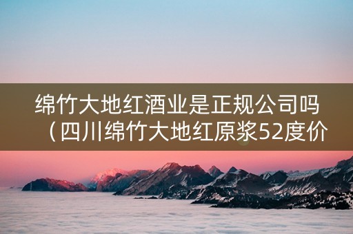 绵竹大地红酒业是正规公司吗（四川绵竹大地红原浆52度价格）