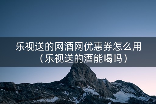 乐视送的网酒网优惠券怎么用（乐视送的酒能喝吗）