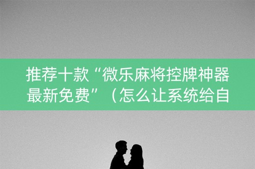 推荐十款“微乐麻将控牌神器最新免费”（怎么让系统给自己好牌)