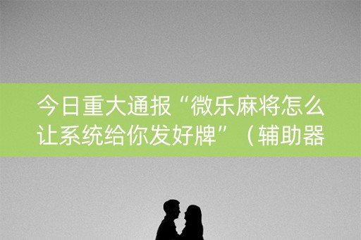 今日重大通报“微乐麻将怎么让系统给你发好牌”（辅助器下载)