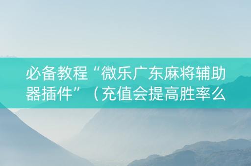 必备教程“微乐广东麻将辅助器插件”（充值会提高胜率么)