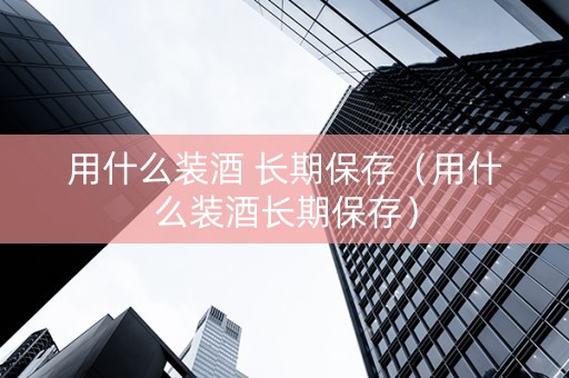 用什么装酒 长期保存（用什么装酒长期保存）